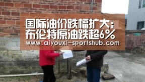 国际油价跌幅扩大:布伦特原油跌超6% WTI原油跌超5%【爱游戏电竞赛事】(图1) 爱游戏电竞直播